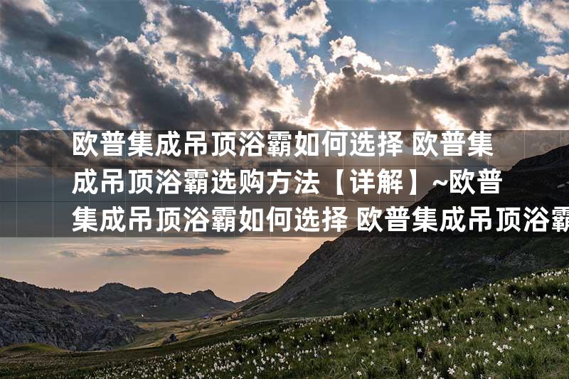 欧普集成吊顶浴霸如何选择 欧普集成吊顶浴霸选购方法【详解】~欧普集成吊顶浴霸如何选择 欧普集成吊顶浴霸选择方法【详解】